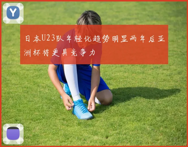 日本U23队年轻化趋势明显两年后亚洲杯将更具竞争力