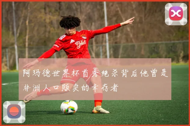 阿玛德世界杯首秀绝杀背后他曾是非洲人口贩卖的幸存者