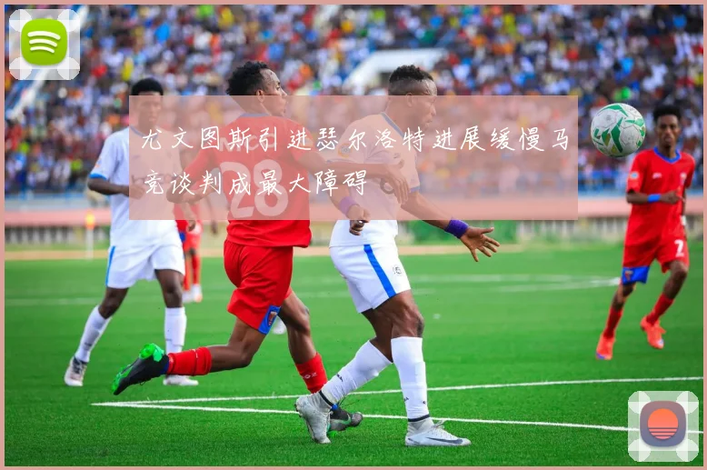 尤文图斯引进瑟尔洛特进展缓慢马竞谈判成最大障碍