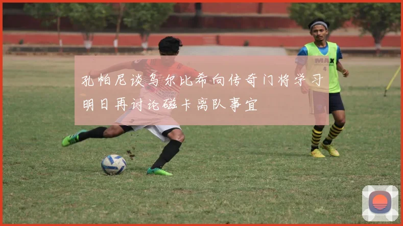 孔帕尼谈乌尔比希向传奇门将学习明日再讨论磁卡离队事宜
