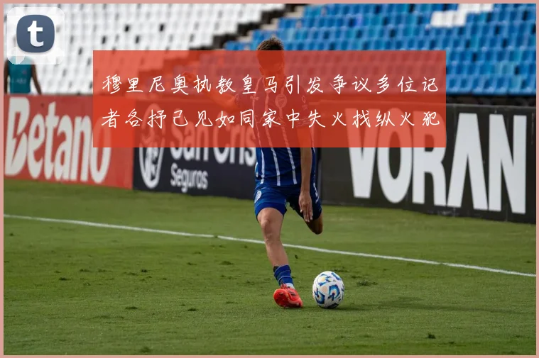 穆里尼奥执教皇马引发争议多位记者各抒己见如同家中失火找纵火犯