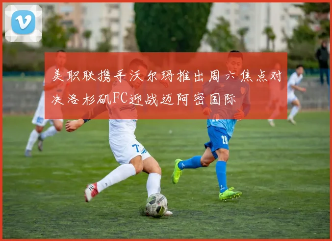 美职联携手沃尔玛推出周六焦点对决洛杉矶FC迎战迈阿密国际