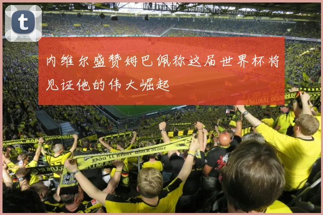 内维尔盛赞姆巴佩称这届世界杯将见证他的伟大崛起