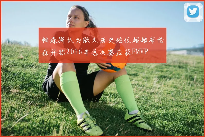 帕森斯认为欧文历史地位超越布伦森并称2016年总决赛应获FMVP