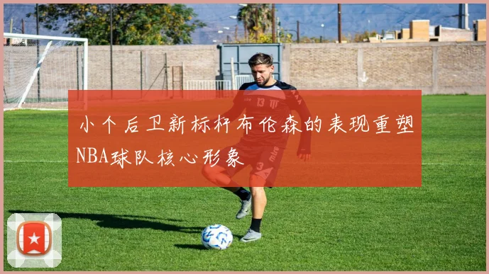 小个后卫新标杆布伦森的表现重塑NBA球队核心形象