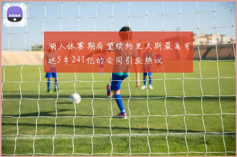湖人休赛期有望续约里夫斯最高可达5年241亿的合同引发热议