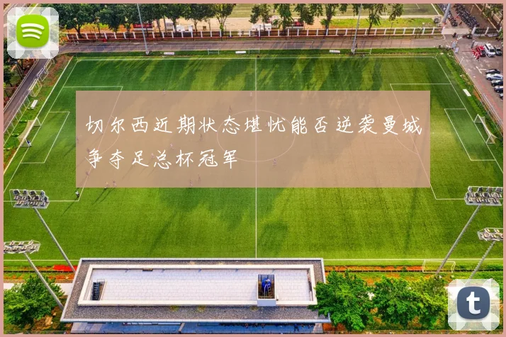 切尔西近期状态堪忧能否逆袭曼城争夺足总杯冠军