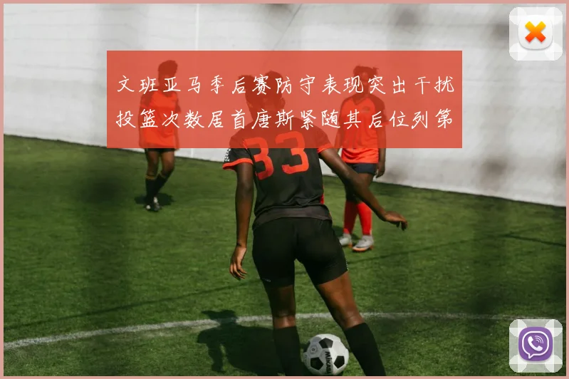 文班亚马季后赛防守表现突出干扰投篮次数居首唐斯紧随其后位列第五