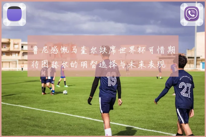 鲁尼感慨马奎尔缺席世界杯可惜期待图赫尔的明智选择与未来表现
