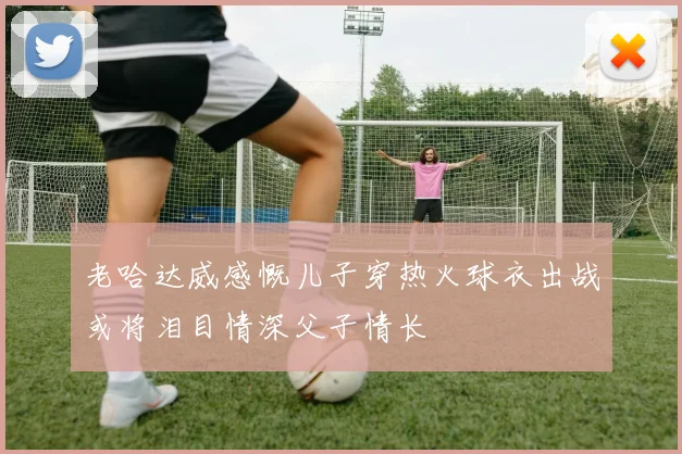 老哈达威感慨儿子穿热火球衣出战或将泪目情深父子情长