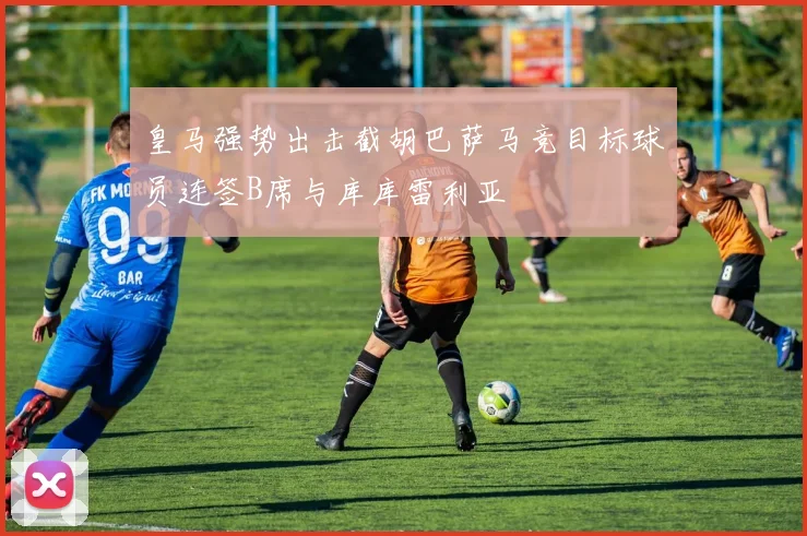 皇马强势出击截胡巴萨马竞目标球员连签B席与库库雷利亚