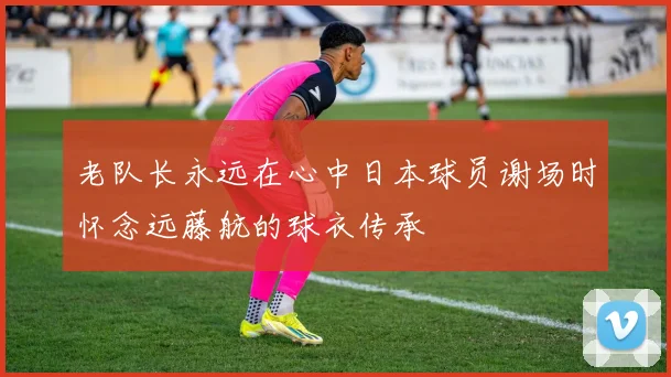 老队长永远在心中日本球员谢场时怀念远藤航的球衣传承