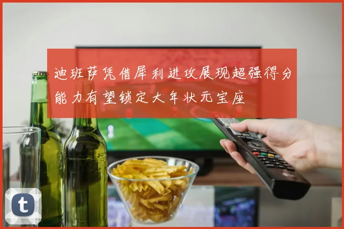 迪班萨凭借犀利进攻展现超强得分能力有望锁定大年状元宝座