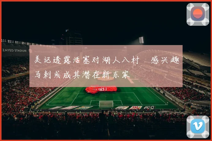美记透露活塞对湖人八村塁感兴趣马刺或成其潜在新东家