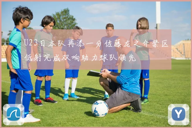 U23日本队再添一分佐藤龙之介禁区低射完成双响助力球队领先
