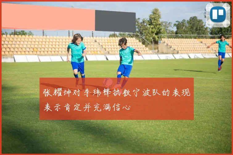 张耀坤对李玮锋执教宁波队的表现表示肯定并充满信心