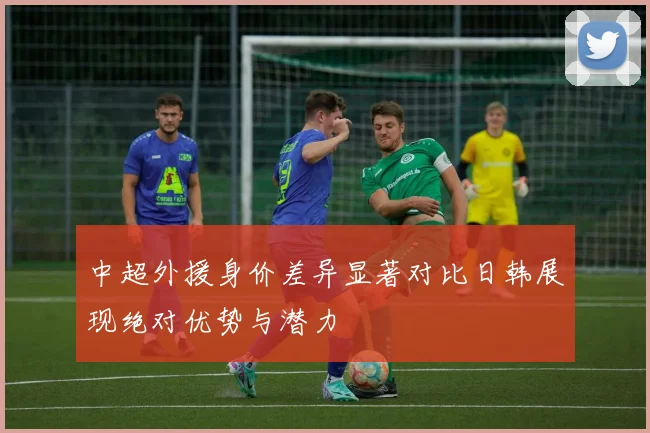 中超外援身价差异显著对比日韩展现绝对优势与潜力