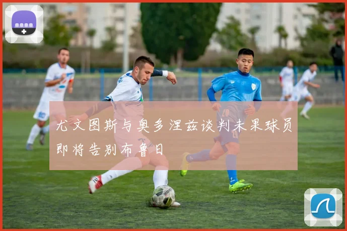 尤文图斯与奥多涅兹谈判未果球员即将告别布鲁日
