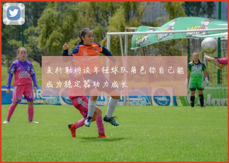 麦科勒姆谈年轻球队角色称自己能成为稳定器助力成长