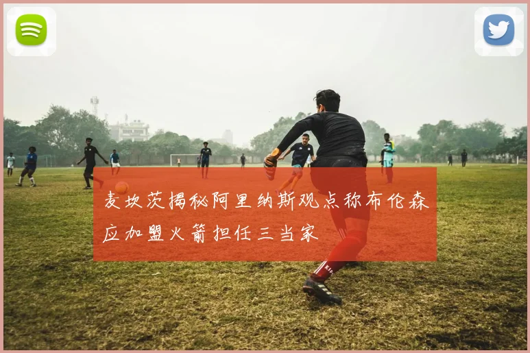麦坎茨揭秘阿里纳斯观点称布伦森应加盟火箭担任三当家